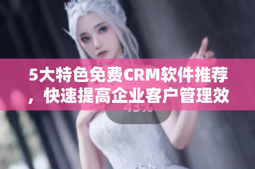 5大特色免費CRM軟件推薦，快速提高企業(yè)客戶管理效率