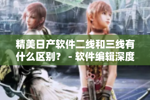 精美日產(chǎn)軟件二線和三線有什么區(qū)別？ - 軟件編輯深度解讀