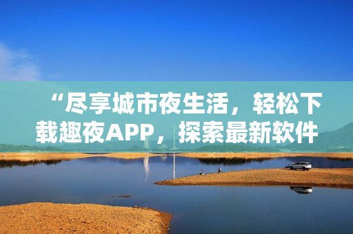 “盡享城市夜生活，輕松下載趣夜APP，探索最新軟件科技”