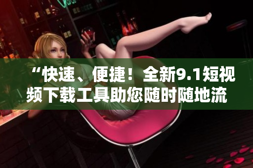“快速、便捷！全新9.1短視頻下載工具助您隨時隨地流暢觀看！”