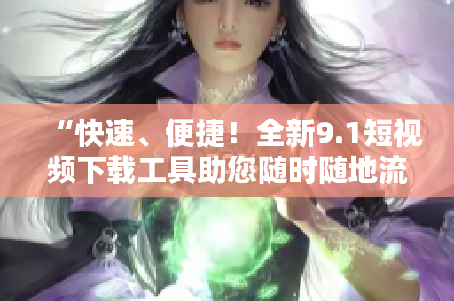 “快速、便捷！全新9.1短視頻下載工具助您隨時隨地流暢觀看！”
