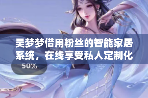 吳夢夢借用粉絲的智能家居系統(tǒng)，在線享受私人定制化洗浴體驗(yàn)