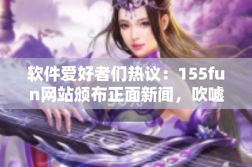 軟件愛好者們熱議：155fun網(wǎng)站頒布正面新聞，吹噓不間斷創(chuàng)新！