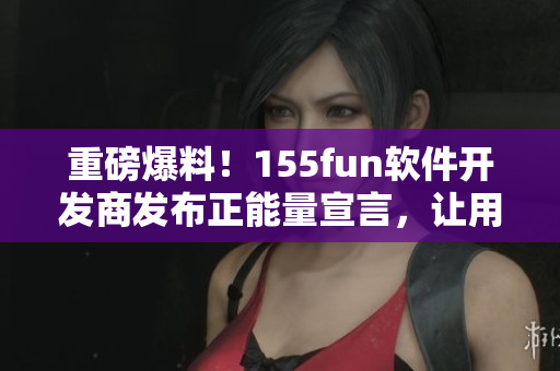 重磅爆料！155fun軟件開發(fā)商發(fā)布正能量宣言，讓用戶使用更放心