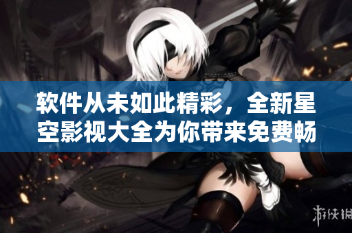 軟件從未如此精彩，全新星空影視大全為你帶來免費暢享！