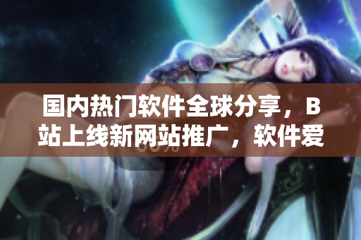 國內熱門軟件全球分享，B站上線新網(wǎng)站推廣，軟件愛好者必看！