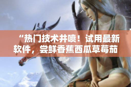 “熱門技術井噴！試用最新軟件，嘗鮮香蕉西瓜草莓茄子視頻APP”