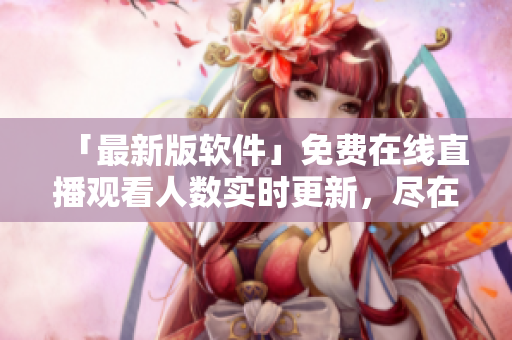 「最新版軟件」免費在線直播觀看人數(shù)實時更新，盡在網(wǎng)站！