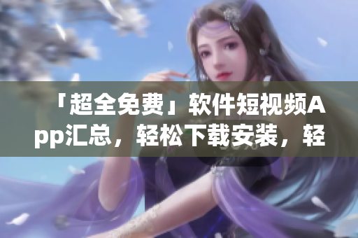 「超全免費(fèi)」軟件短視頻App匯總，輕松下載安裝，輕松享受高品質(zhì)視覺享受