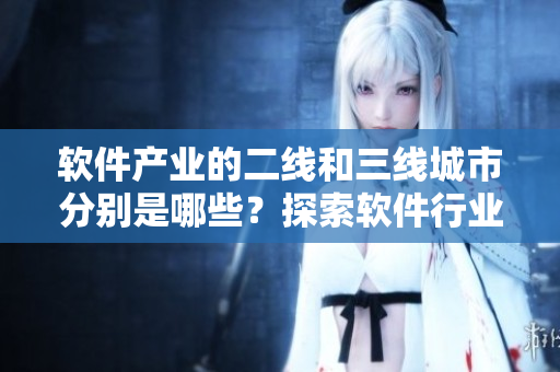 軟件產(chǎn)業(yè)的二線和三線城市分別是哪些？探索軟件行業(yè)發(fā)展地圖