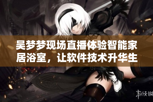 吳夢夢現(xiàn)場直播體驗智能家居浴室，讓軟件技術(shù)升華生活品質(zhì)！