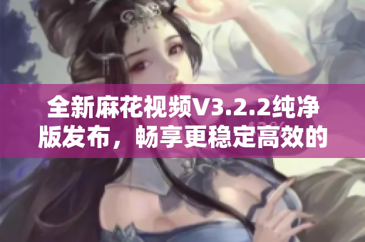 全新麻花視頻V3.2.2純凈版發(fā)布，暢享更穩(wěn)定高效的軟件體驗