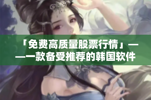 「免費高質量股票行情」——一款備受推薦的韓國軟件