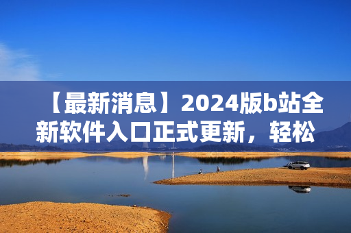 【最新消息】2024版b站全新軟件入口正式更新，輕松訪問你最喜愛的軟件！