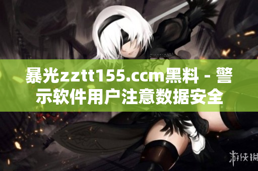 暴光zztt155.ccm黑料 - 警示軟件用戶(hù)注意數(shù)據(jù)安全