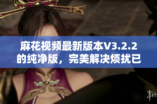 麻花視頻最新版本V3.2.2的純凈版，完美解決煩擾已久的廣告問題！