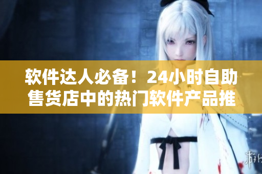 軟件達人必備！24小時自助售貨店中的熱門軟件產(chǎn)品推薦