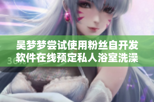 吳夢(mèng)夢(mèng)嘗試使用粉絲自開(kāi)發(fā)軟件在線預(yù)定私人浴室洗澡