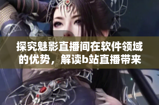 探究魅影直播間在軟件領(lǐng)域的優(yōu)勢，解讀b站直播帶來的價(jià)值