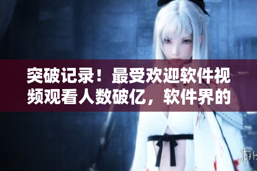 突破記錄！最受歡迎軟件視頻觀看人數(shù)破億，軟件界的超級IP？