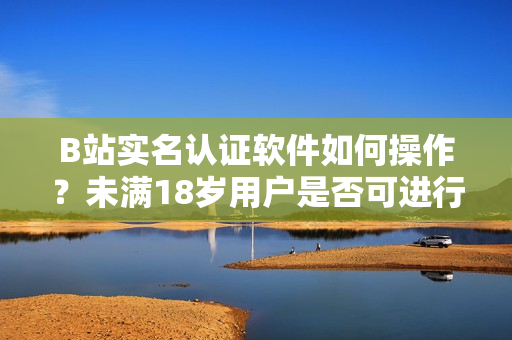 B站實(shí)名認(rèn)證軟件如何操作？未滿18歲用戶是否可進(jìn)行認(rèn)證？