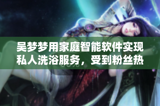 吳夢(mèng)夢(mèng)用家庭智能軟件實(shí)現(xiàn)私人洗浴服務(wù)，受到粉絲熱捧！