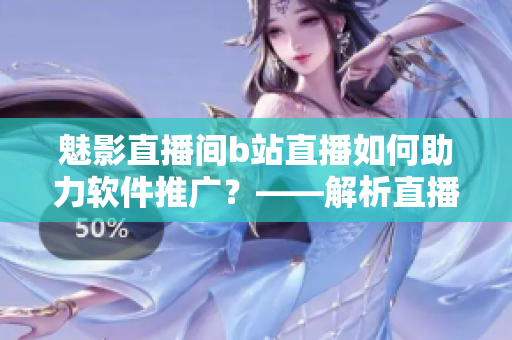 魅影直播間b站直播如何助力軟件推廣？——解析直播在軟件宣傳中的重要性