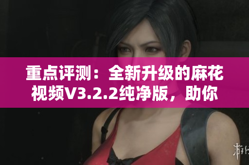 重點(diǎn)評測：全新升級的麻花視頻V3.2.2純凈版，助你暢享更流暢的觀影體驗(yàn)