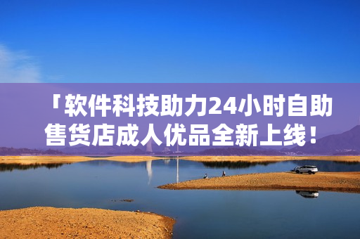 「軟件科技助力24小時(shí)自助售貨店成人優(yōu)品全新上線！」