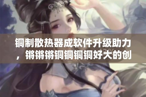 銅制散熱器成軟件升級(jí)助力，鏘鏘鏘銅銅銅銅好大的創(chuàng)新之路