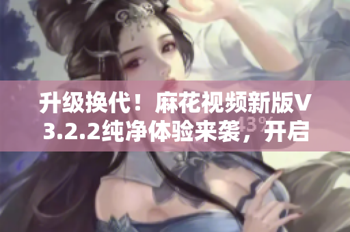 升級(jí)換代！麻花視頻新版V3.2.2純凈體驗(yàn)來襲，開啟軟件享受新風(fēng)尚！
