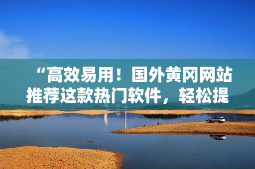 “高效易用！國外黃岡網(wǎng)站推薦這款熱門軟件，輕松提升你的工作效率！”