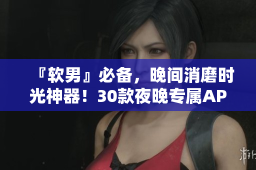 『軟男』必備，晚間消磨時(shí)光神器！30款夜晚專屬APP，讓你的生活更出色
