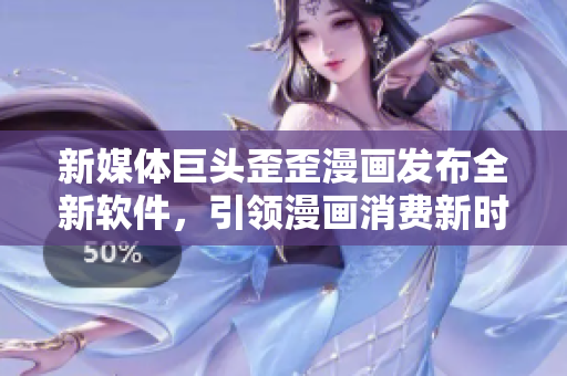 新媒體巨頭歪歪漫畫發(fā)布全新軟件，引領漫畫消費新時代！