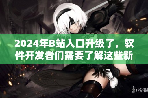 2024年B站入口升級(jí)了，軟件開(kāi)發(fā)者們需要了解這些新變化！