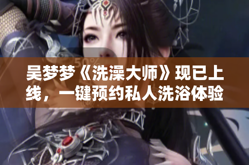 吳夢(mèng)夢(mèng)《洗澡大師》現(xiàn)已上線，一鍵預(yù)約私人洗浴體驗(yàn)
