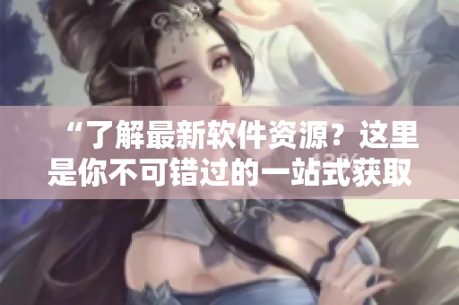 “了解最新軟件資源？這里是你不可錯過的一站式獲取平臺！”