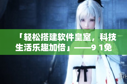 「輕松搭建軟件皇室，科技生活樂趣加倍」——9 1免費版下載安裝攻略分享
