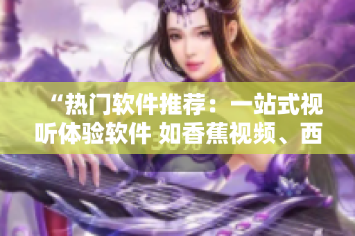 “熱門軟件推薦：一站式視聽(tīng)體驗(yàn)軟件 如香蕉視頻、西瓜視頻等”