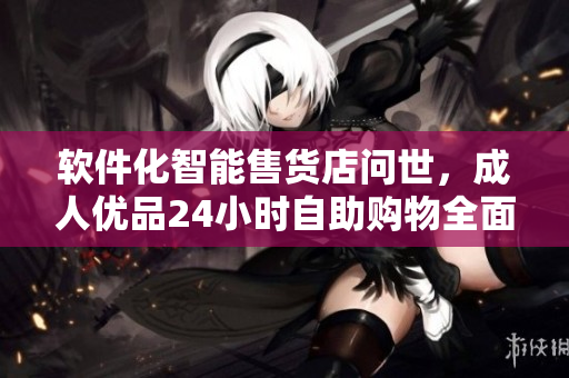 軟件化智能售貨店問世，成人優(yōu)品24小時自助購物全面升級