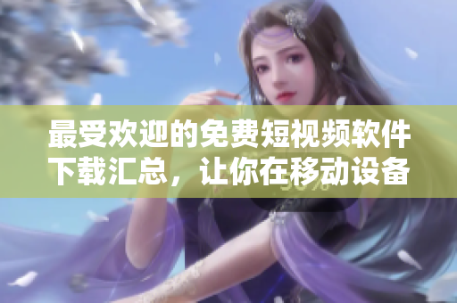 最受歡迎的免費短視頻軟件下載匯總，讓你在移動設備上暢享視聽新體驗！