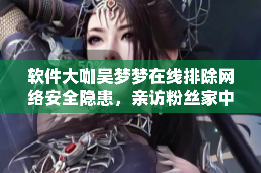 軟件大咖吳夢夢在線排除網(wǎng)絡(luò)安全隱患，親訪粉絲家中擔(dān)當(dāng)軟件保安一角