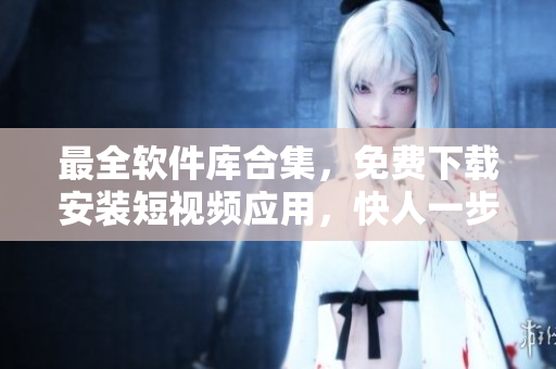 最全軟件庫(kù)合集，免費(fèi)下載安裝短視頻應(yīng)用，快人一步抓住最新技術(shù)動(dòng)態(tài)！