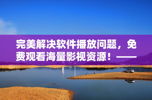 完美解決軟件播放問題，免費觀看海量影視資源！——星空云影視最全軟件資源庫