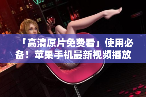 「高清原片免費(fèi)看」使用必備！蘋果手機(jī)最新視頻播放軟件推薦