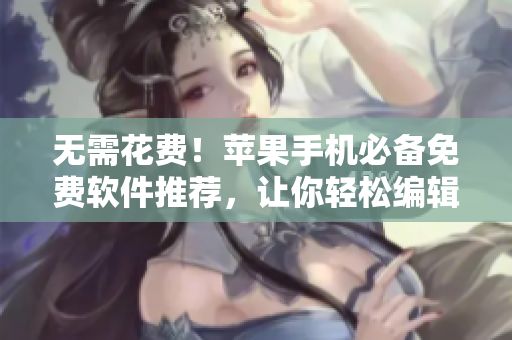 無需花費(fèi)！蘋果手機(jī)必備免費(fèi)軟件推薦，讓你輕松編輯編寫出高質(zhì)量文章