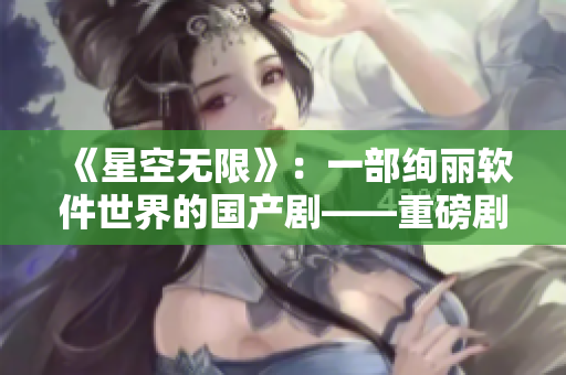 《星空無限》：一部絢麗軟件世界的國(guó)產(chǎn)劇——重磅劇透！