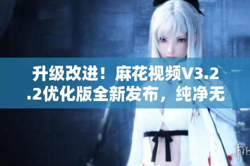 升級(jí)改進(jìn)！麻花視頻V3.2.2優(yōu)化版全新發(fā)布，純凈無廣告，快速流暢體驗(yàn)