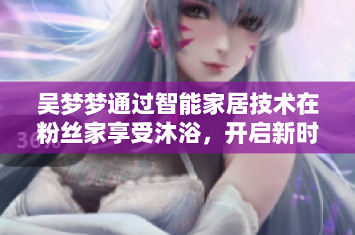 吳夢夢通過智能家居技術(shù)在粉絲家享受沐浴，開啟新時代軟件應(yīng)用體驗(yàn)