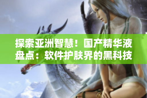 探索亞洲智慧！國產(chǎn)精華液盤點：軟件護(hù)膚界的黑科技